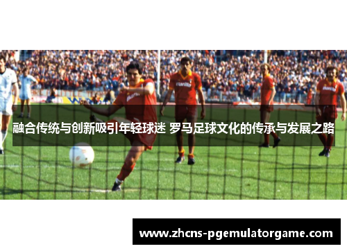 融合传统与创新吸引年轻球迷 罗马足球文化的传承与发展之路
