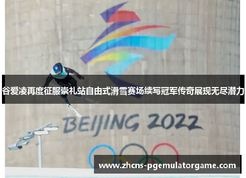 谷爱凌再度征服崇礼站自由式滑雪赛场续写冠军传奇展现无尽潜力 谷爱凌再度征服崇礼站自由式滑雪赛场续写冠军传奇展现无尽潜力