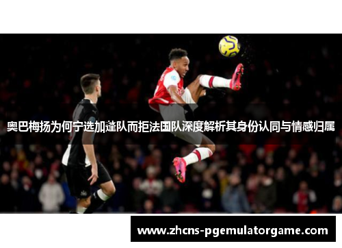 奥巴梅扬为何宁选加蓬队而拒法国队深度解析其身份认同与情感归属