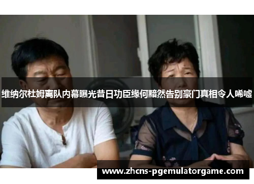 维纳尔杜姆离队内幕曝光昔日功臣缘何黯然告别豪门真相令人唏嘘