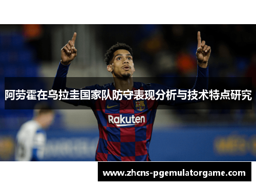阿劳霍在乌拉圭国家队防守表现分析与技术特点研究