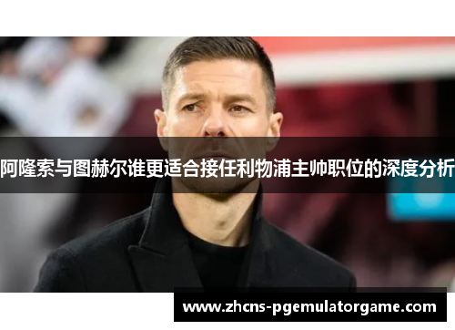 阿隆索与图赫尔谁更适合接任利物浦主帅职位的深度分析