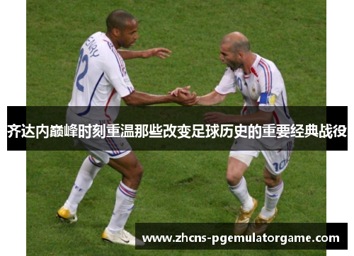 齐达内巅峰时刻重温那些改变足球历史的重要经典战役 齐达内巅峰时刻重温那些改变足球历史的重要经典战役