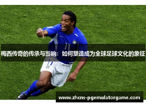 梅西传奇的传承与影响：如何塑造成为全球足球文化的象征