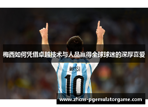 梅西如何凭借卓越技术与人品赢得全球球迷的深厚喜爱