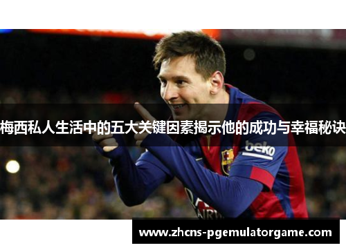 梅西私人生活中的五大关键因素揭示他的成功与幸福秘诀