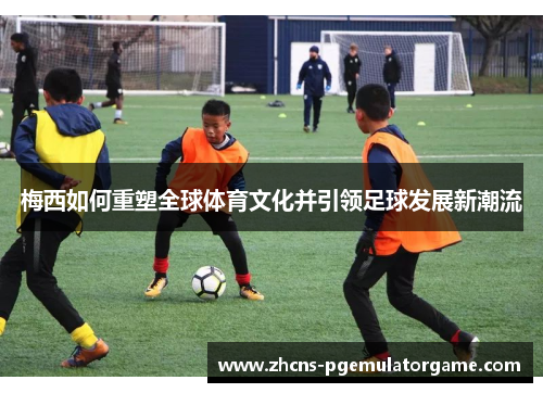 梅西如何重塑全球体育文化并引领足球发展新潮流