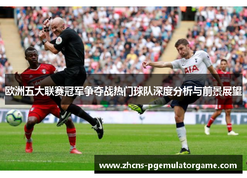 欧洲五大联赛冠军争夺战热门球队深度分析与前景展望