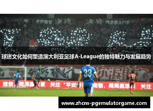 球迷文化如何塑造澳大利亚足球A-League的独特魅力与发展趋势