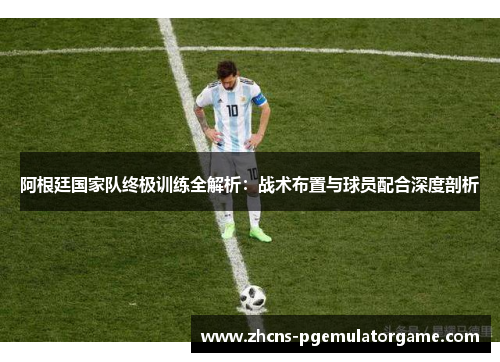 阿根廷国家队终极训练全解析：战术布置与球员配合深度剖析